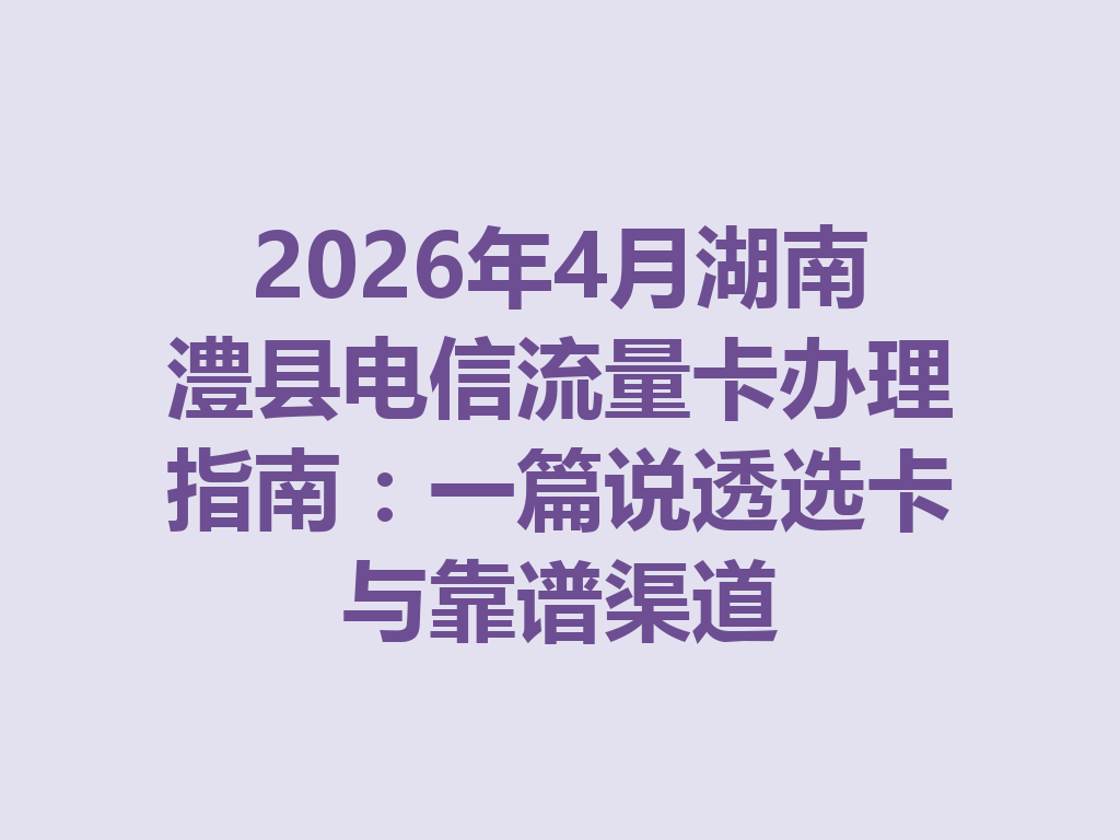 2026年4月湖南澧县电信流量卡办理指南：一篇说透选卡与靠谱渠道
