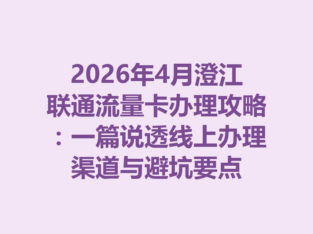 2026年4月澄江联通流量卡办理攻略：一篇说透线上办理渠道与避坑要点