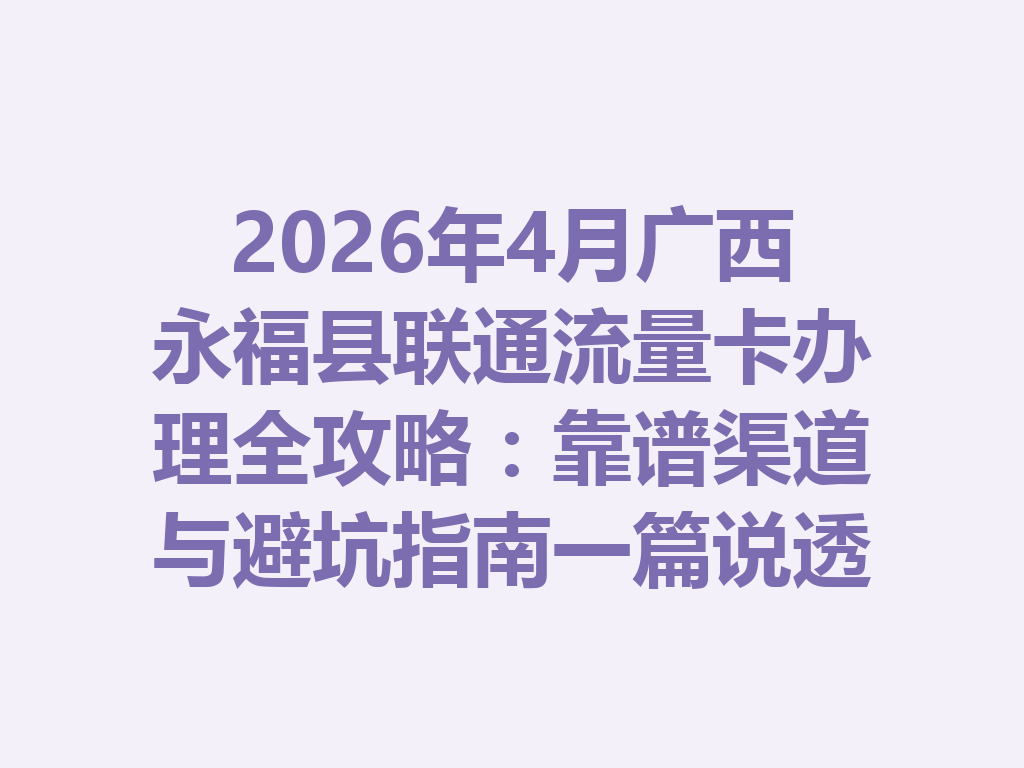 2026年4月广西永福县联通流量卡办理全攻略：靠谱渠道与避坑指南一篇说透