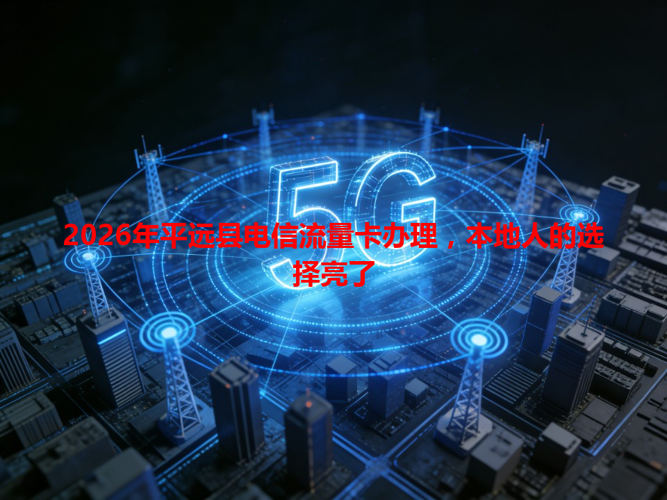 2026年平远县电信流量卡办理，本地人的选择亮了