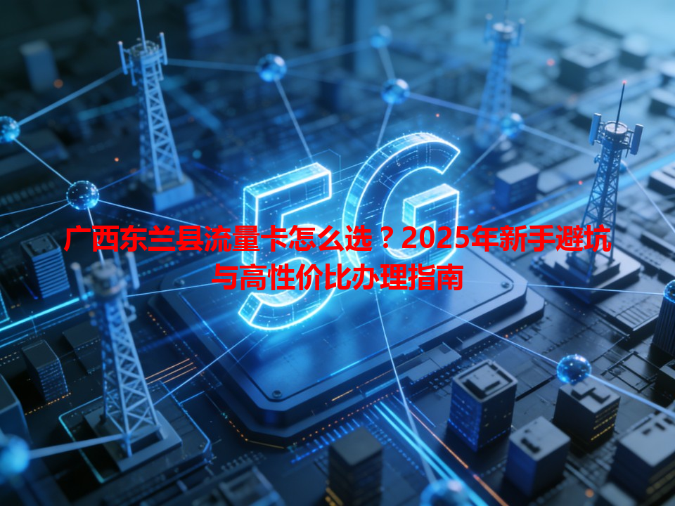 广西东兰县流量卡怎么选?2025年新手避坑与高性价比办理指南