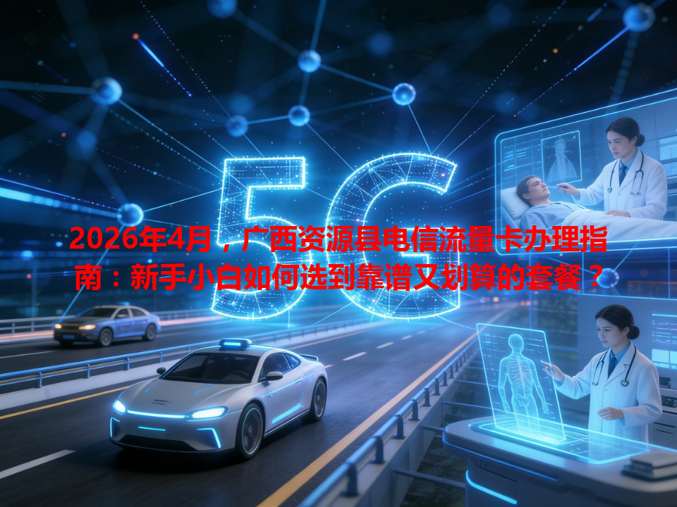 2026年4月，广西资源县电信流量卡办理指南：新手小白如何选到靠谱又划算的套餐？