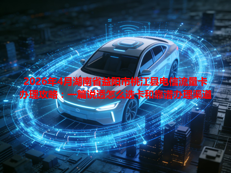 2026年4月湖南省益阳市桃江县电信流量卡办理攻略：一篇说透怎么选卡和靠谱办理渠道