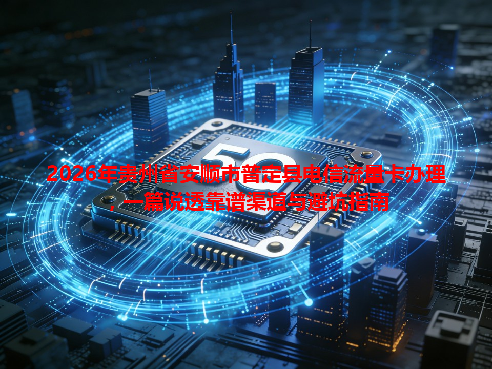 2026年贵州省安顺市普定县电信流量卡办理，一篇说透靠谱渠道与避坑指南