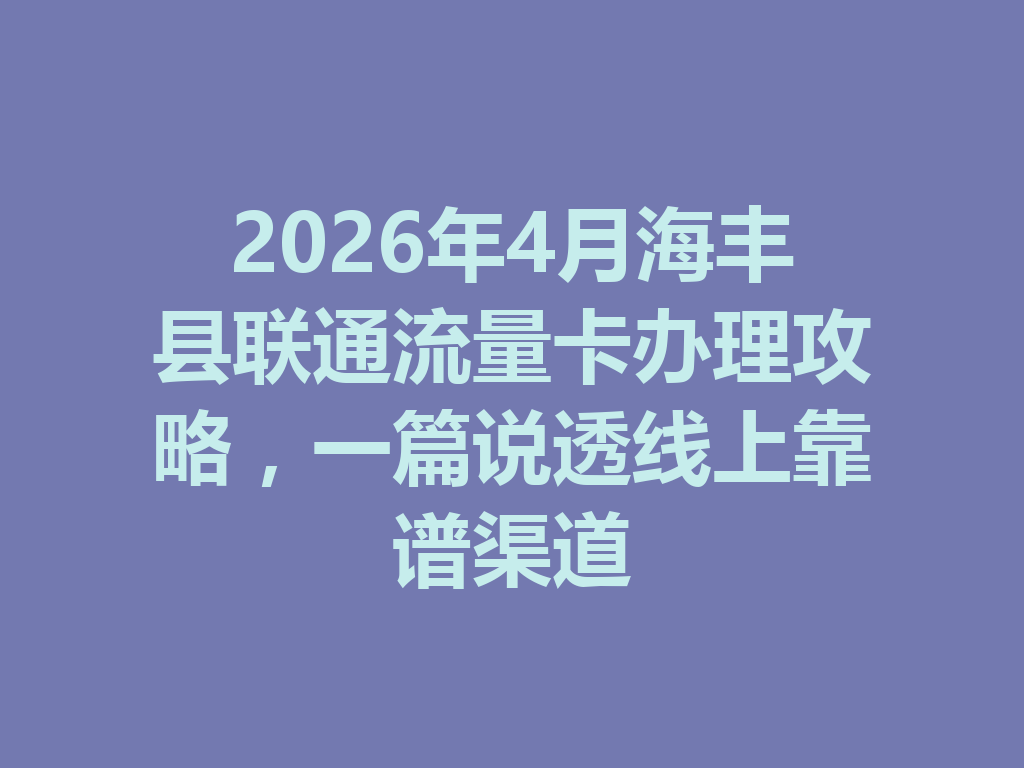 2026年4月海丰县联通流量卡办理攻略，一篇说透线上靠谱渠道