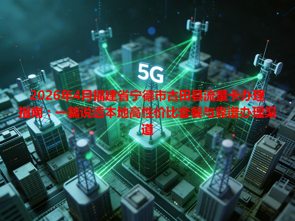 2026年4月福建省宁德市古田县流量卡办理指南：一篇说透本地高性价比套餐与靠谱办理渠道
