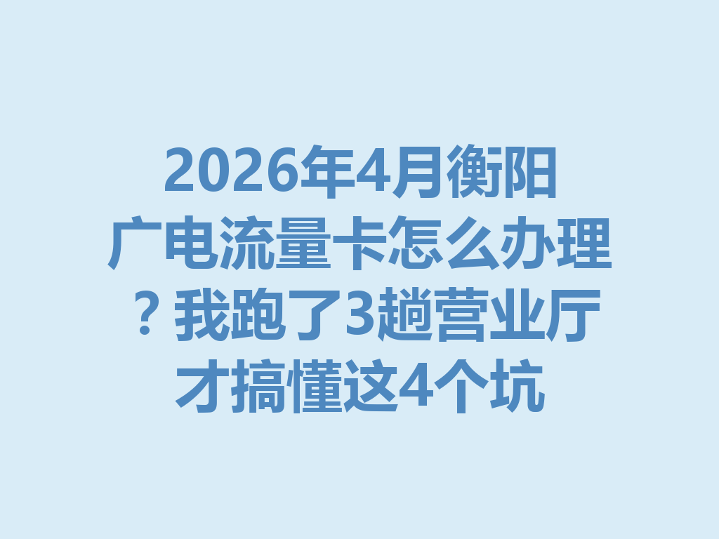 2026年4月衡阳广电流量卡怎么办理？我跑了3趟营业厅才搞懂这4个坑