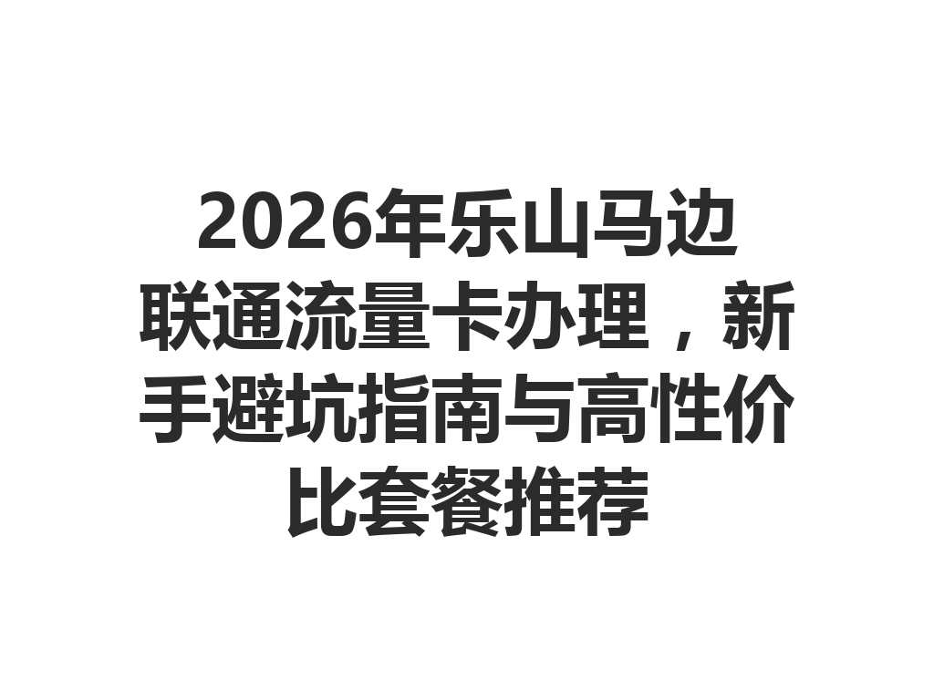 2026年乐山马边联通流量卡办理，新手避坑指南与高性价比套餐推荐