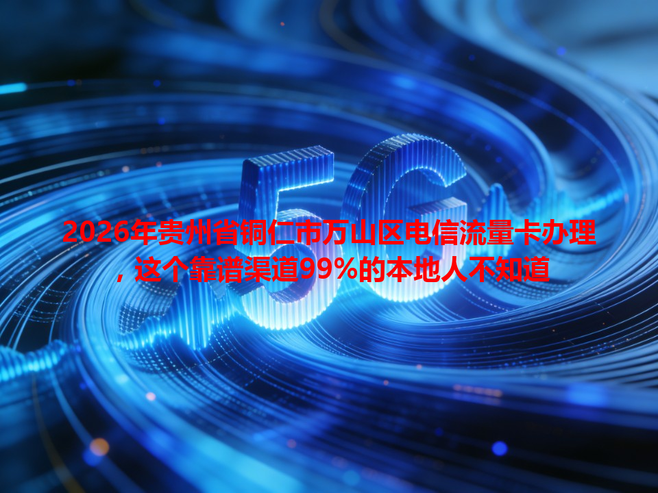 2026年贵州省铜仁市万山区电信流量卡办理，这个靠谱渠道99%的本地人不知道