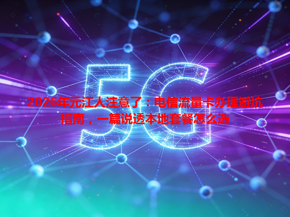 2026年元江人注意了：电信流量卡办理避坑指南，一篇说透本地套餐怎么选