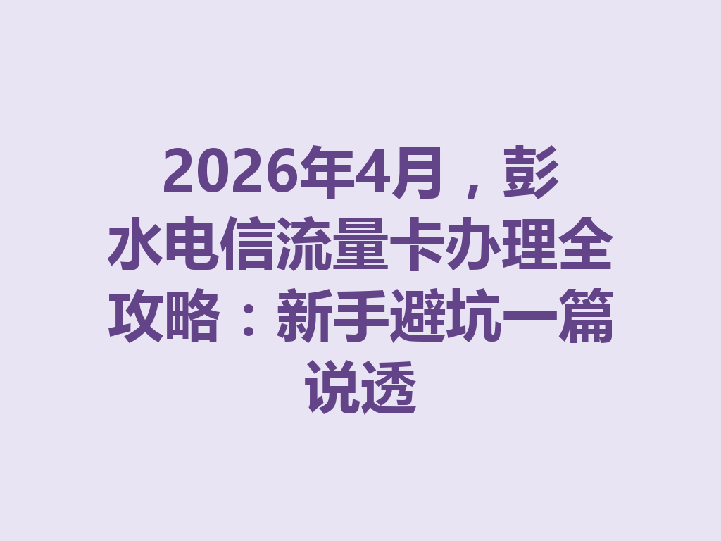 2026年4月，彭水电信流量卡办理全攻略：新手避坑一篇说透