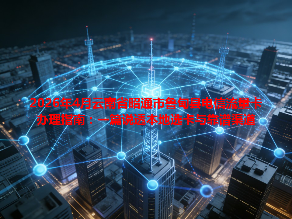 2026年4月云南省昭通市鲁甸县电信流量卡办理指南：一篇说透本地选卡与靠谱渠道
