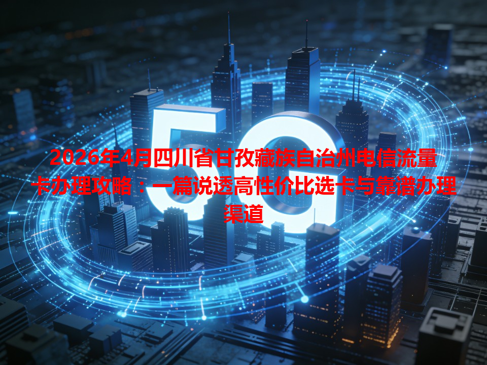 2026年4月四川省甘孜藏族自治州电信流量卡办理攻略：一篇说透高性价比选卡与靠谱办理渠道