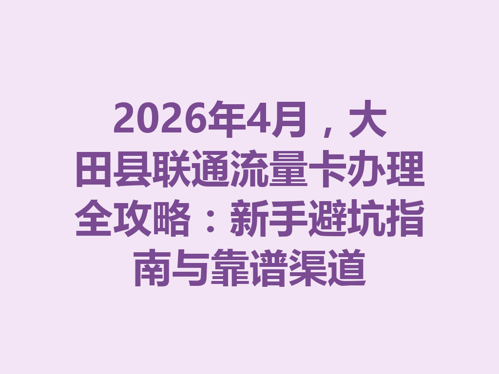 2026年4月，大田县联通流量卡办理全攻略：新手避坑指南与靠谱渠道