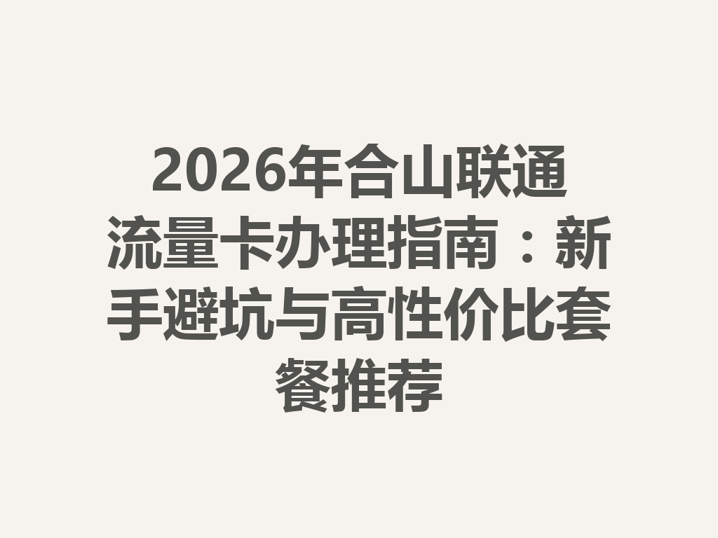 2026年合山联通流量卡办理指南：新手避坑与高性价比套餐推荐