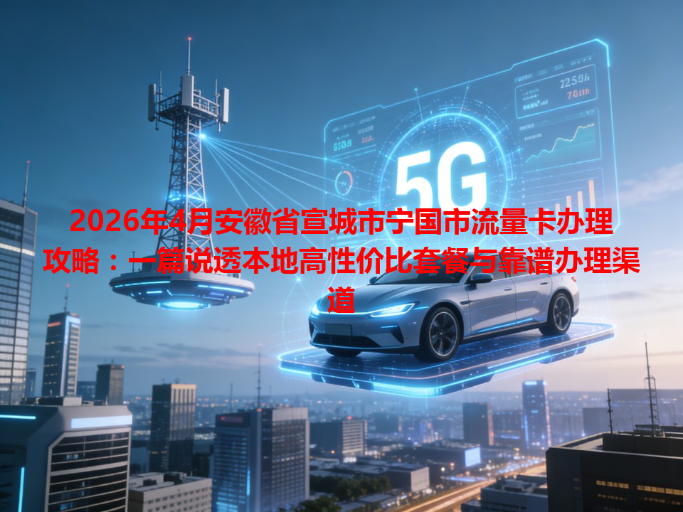2026年4月安徽省宣城市宁国市流量卡办理攻略：一篇说透本地高性价比套餐与靠谱办理渠道