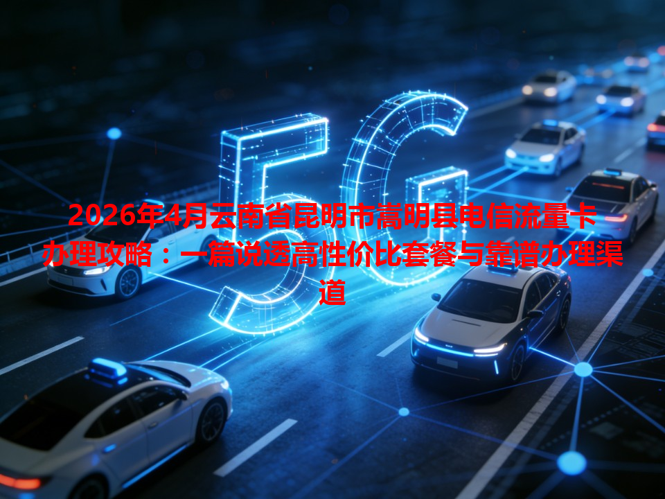 2026年4月云南省昆明市嵩明县电信流量卡办理攻略：一篇说透高性价比套餐与靠谱办理渠道