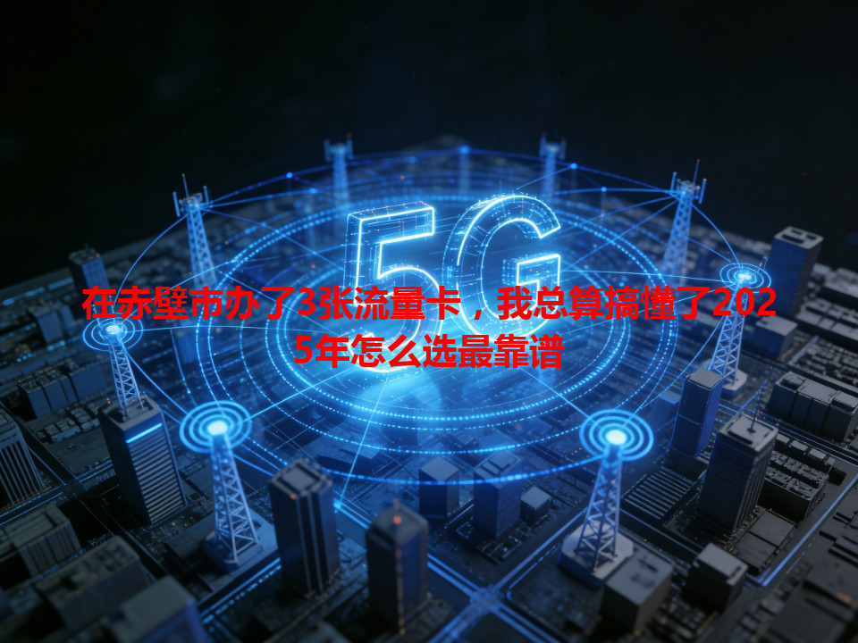在赤壁市办了3张流量卡，我总算搞懂了2025年怎么选最靠谱