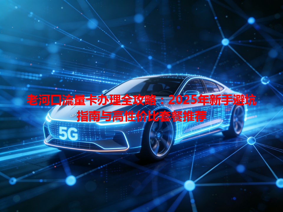 老河口流量卡办理全攻略：2025年新手避坑指南与高性价比套餐推荐