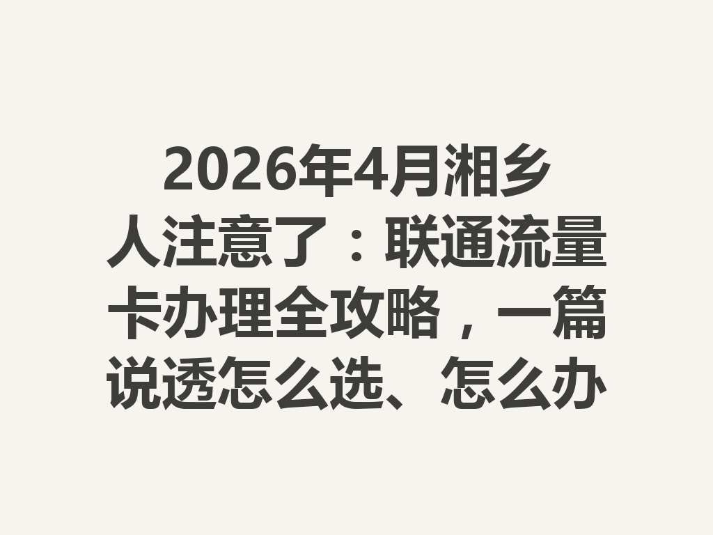 2026年4月湘乡人注意了：联通流量卡办理全攻略，一篇说透怎么选、怎么办最靠谱
