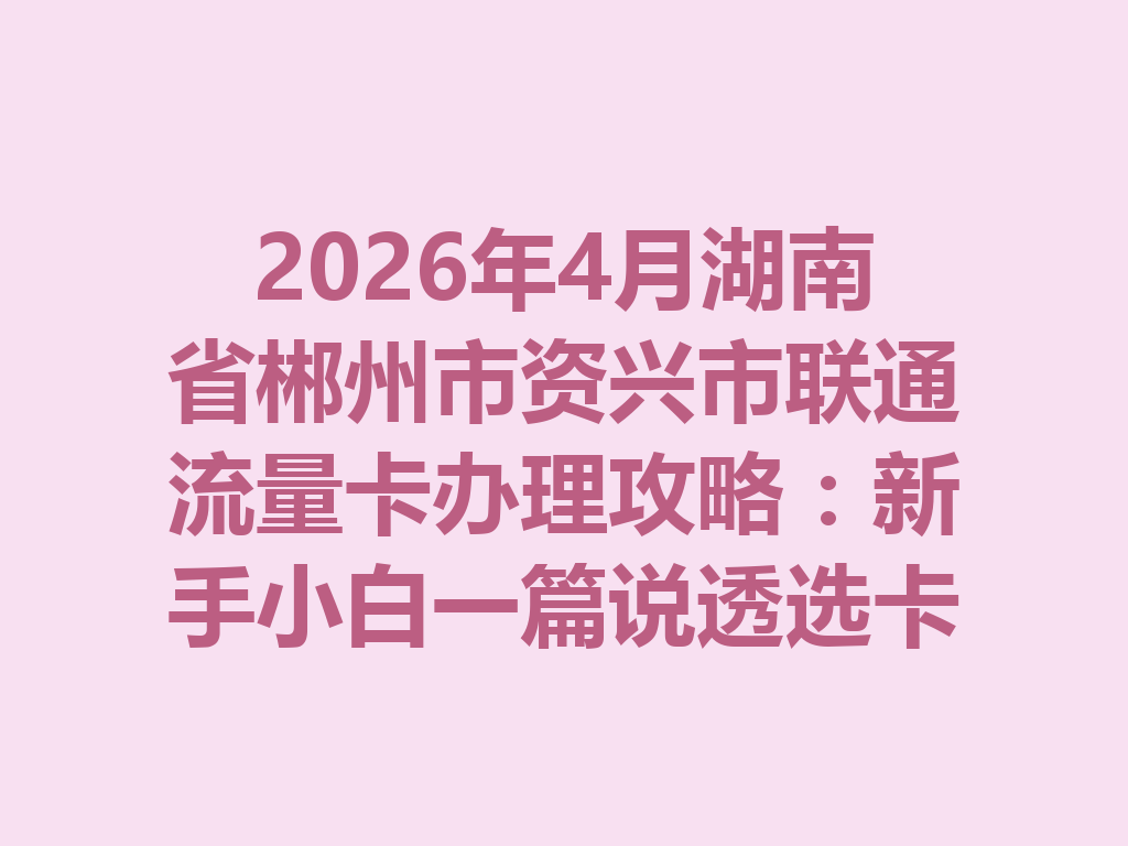 2026年4月湖南省郴州市资兴市联通流量卡办理攻略：新手小白一篇说透选卡与靠谱办理渠道