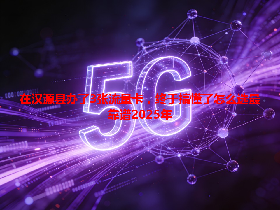 在汉源县办了3张流量卡，终于搞懂了怎么选最靠谱2025年