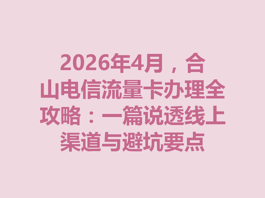 2026年4月，合山电信流量卡办理全攻略：一篇说透线上渠道与避坑要点