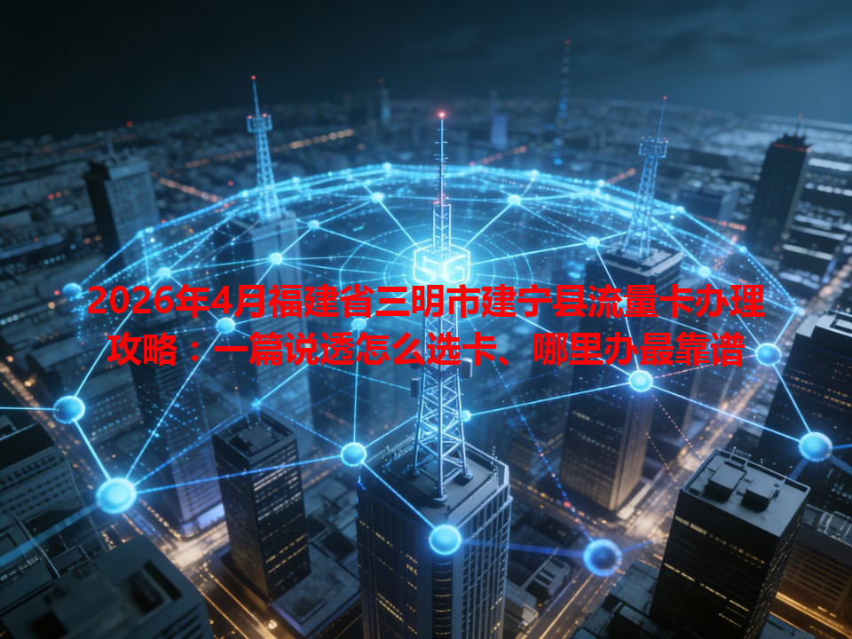 2026年4月福建省三明市建宁县流量卡办理攻略：一篇说透怎么选卡、哪里办最靠谱