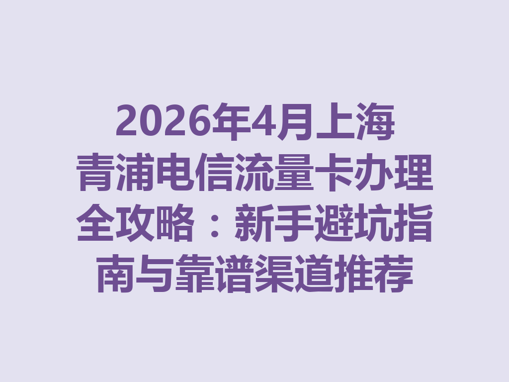 2026年4月上海青浦电信流量卡办理全攻略：新手避坑指南与靠谱渠道推荐