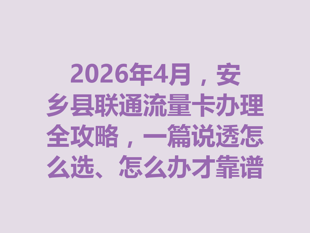 2026年4月，安乡县联通流量卡办理全攻略，一篇说透怎么选、怎么办才靠谱