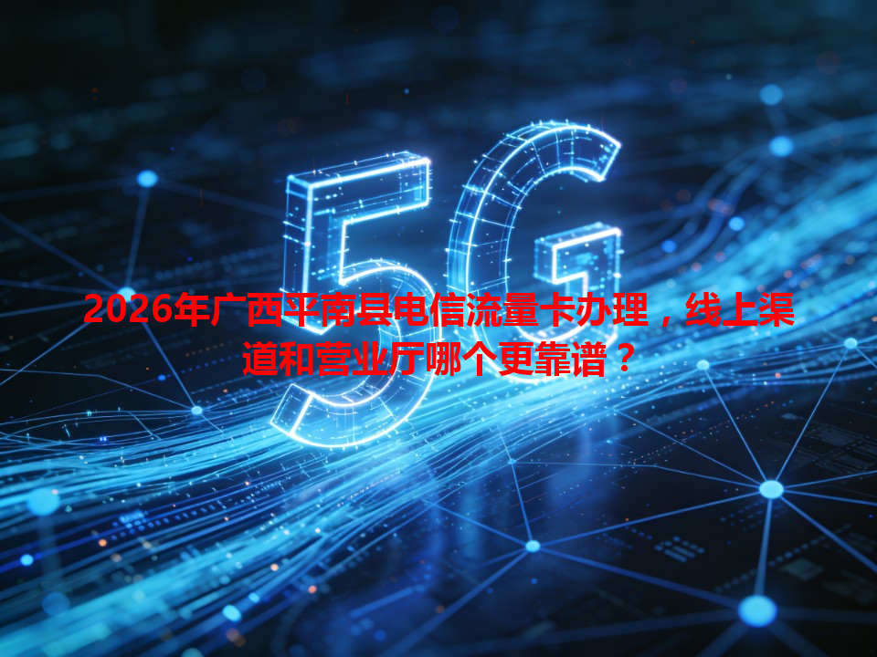 2026年广西平南县电信流量卡办理，线上渠道和营业厅哪个更靠谱？