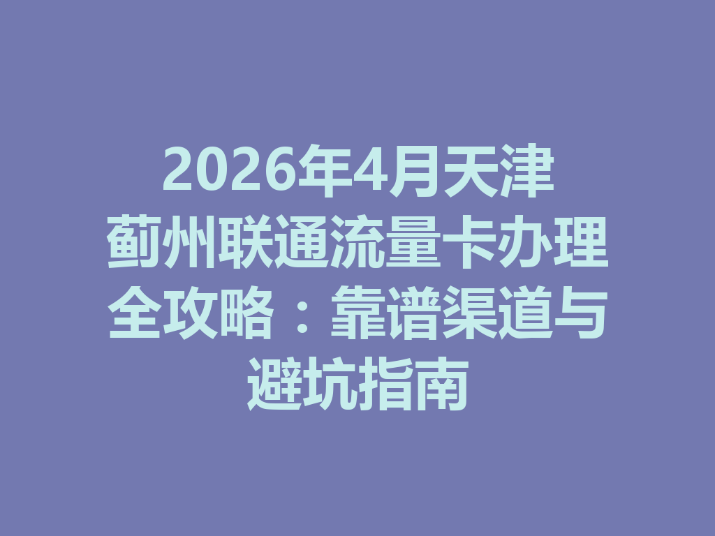 2026年4月天津蓟州联通流量卡办理全攻略：靠谱渠道与避坑指南