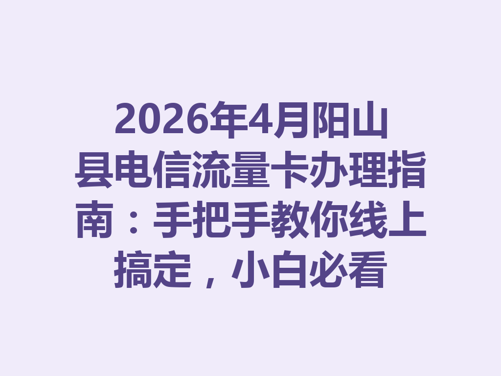 2026年4月阳山县电信流量卡办理指南：手把手教你线上搞定，小白必看