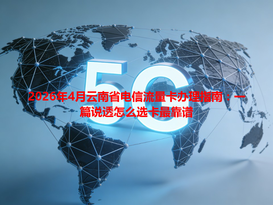 2026年4月云南省电信流量卡办理指南：一篇说透怎么选卡最靠谱
