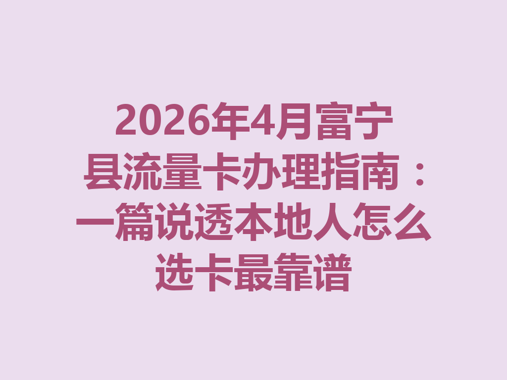 2026年4月富宁县流量卡办理指南：一篇说透本地人怎么选卡最靠谱