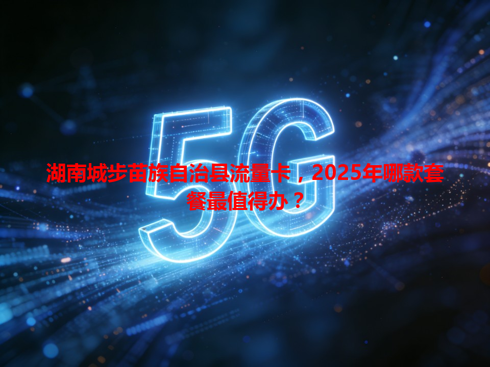 湖南城步苗族自治县流量卡，2025年哪款套餐最值得办？