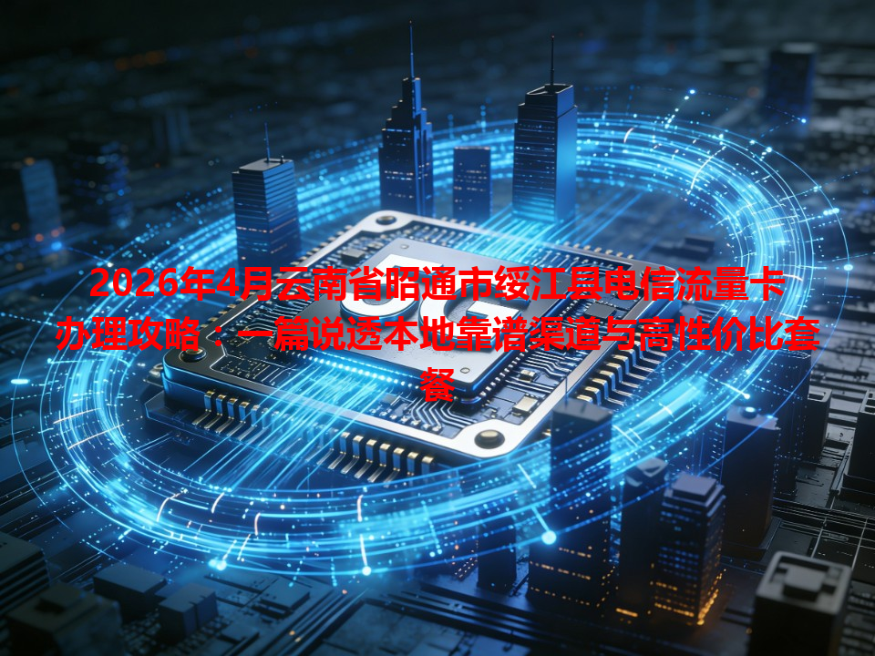 2026年4月云南省昭通市绥江县电信流量卡办理攻略：一篇说透本地靠谱渠道与高性价比套餐