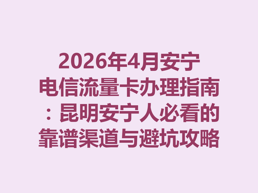 2026年4月安宁电信流量卡办理指南：昆明安宁人必看的靠谱渠道与避坑攻略