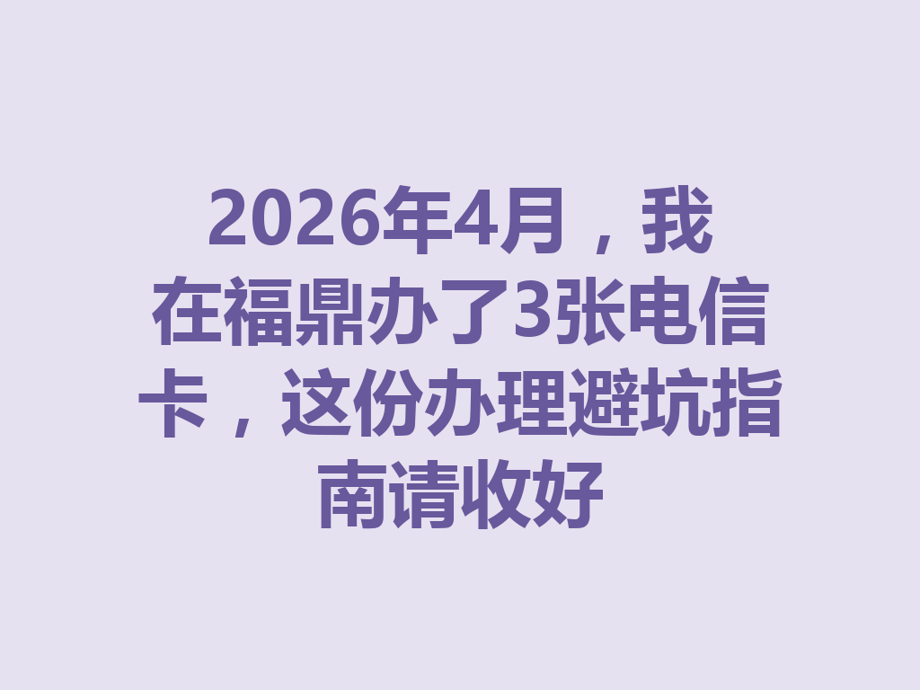 2026年4月，我在福鼎办了3张电信卡，这份办理避坑指南请收好