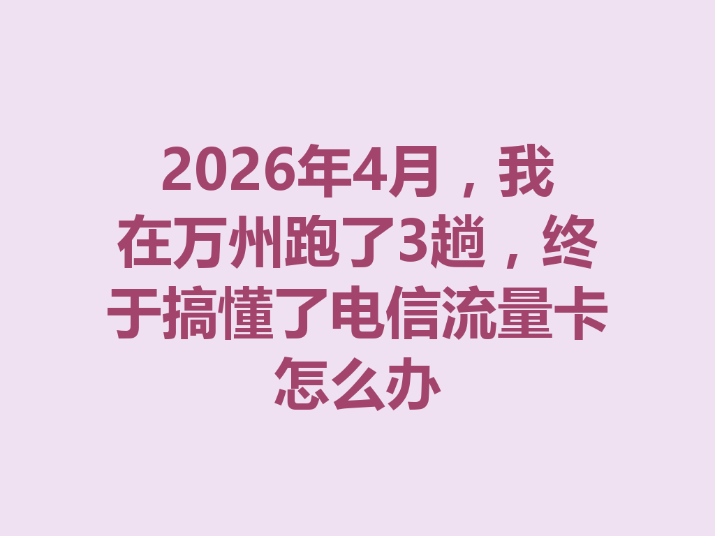 2026年4月，我在万州跑了3趟，终于搞懂了电信流量卡怎么办