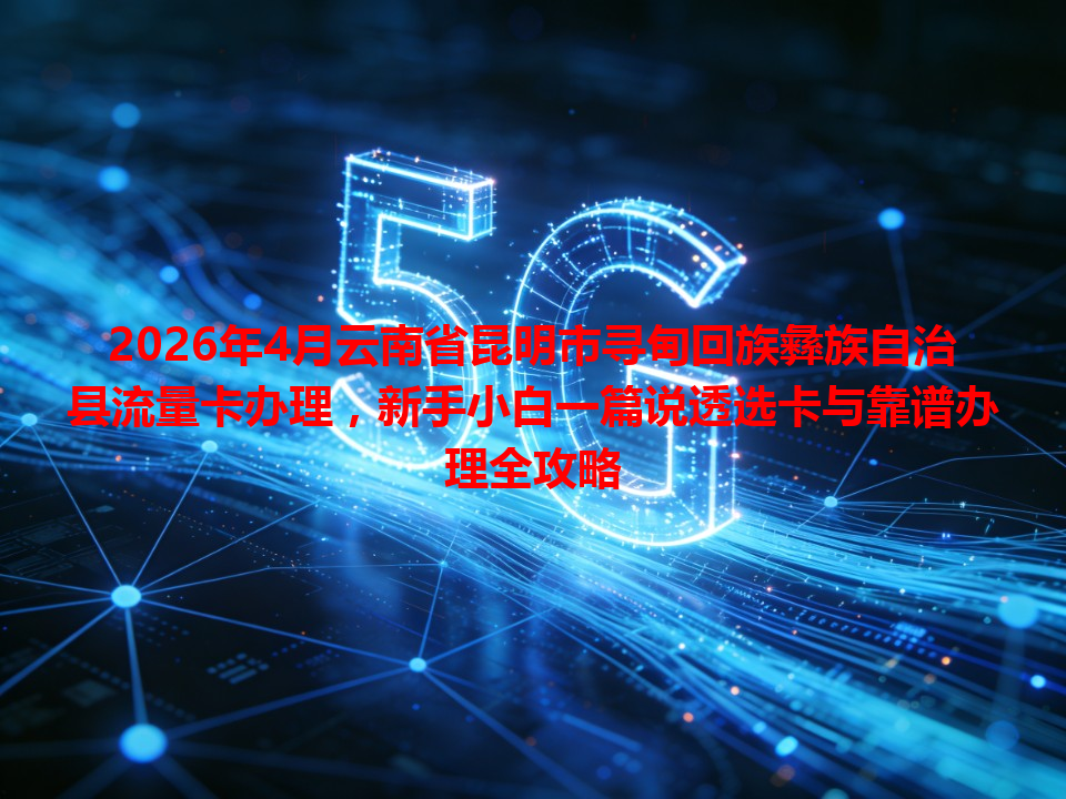 2026年4月云南省昆明市寻甸回族彝族自治县流量卡办理，新手小白一篇说透选卡与靠谱办理全攻略