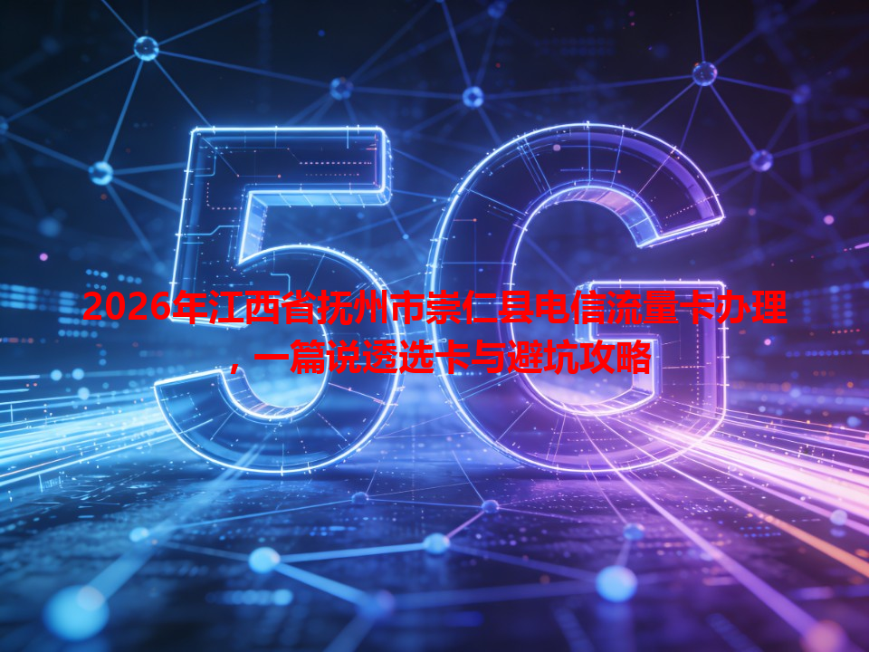 2026年江西省抚州市崇仁县电信流量卡办理，一篇说透选卡与避坑攻略