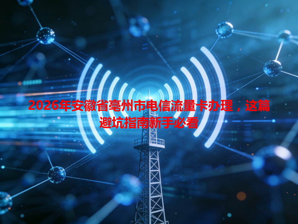 2026年安徽省亳州市电信流量卡办理，这篇避坑指南新手必看