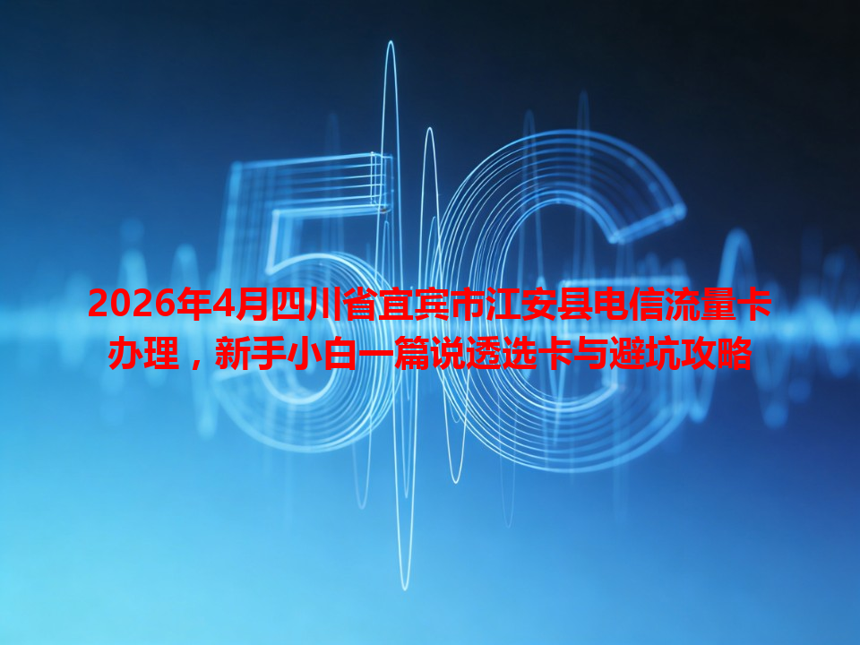 2026年4月四川省宜宾市江安县电信流量卡办理，新手小白一篇说透选卡与避坑攻略