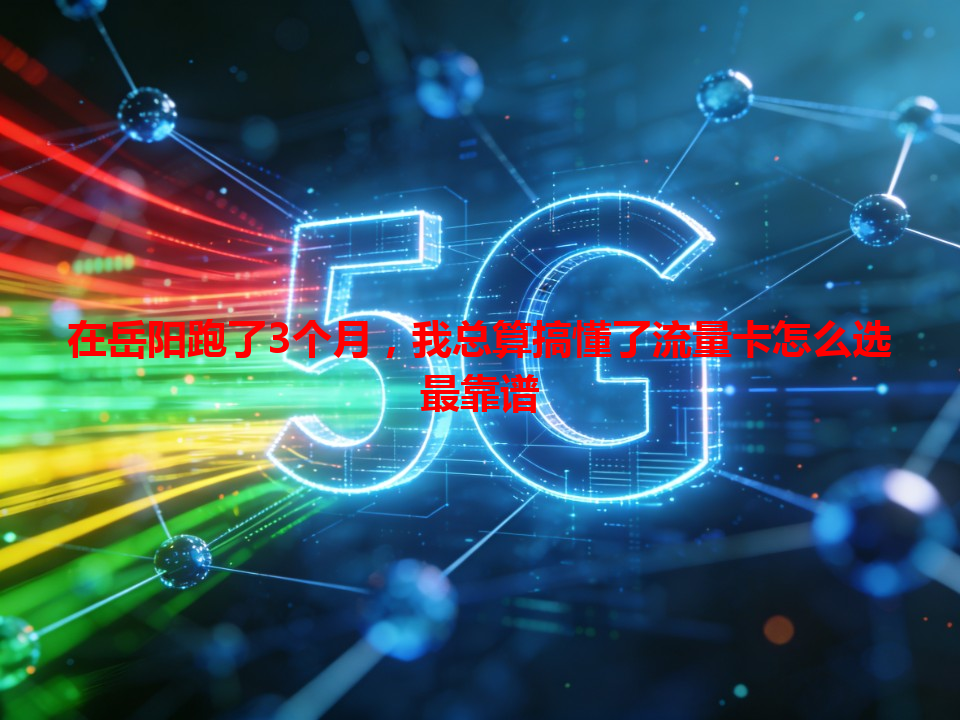 在岳阳跑了3个月，我总算搞懂了流量卡怎么选最靠谱