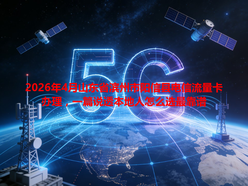2026年4月山东省滨州市阳信县电信流量卡办理，一篇说透本地人怎么选最靠谱