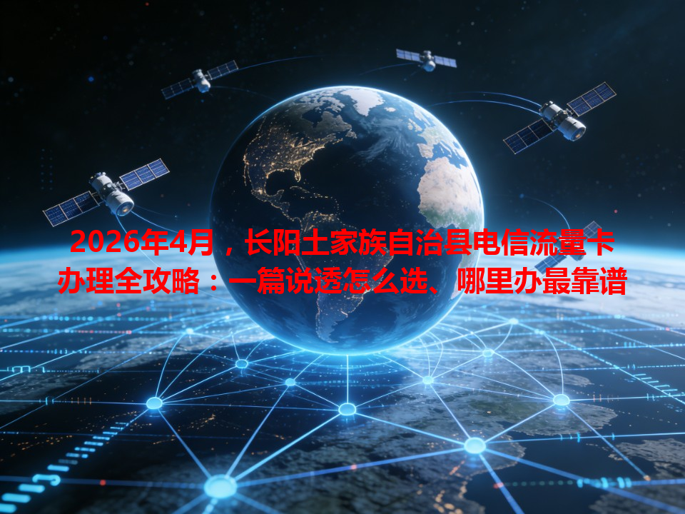 2026年4月，长阳土家族自治县电信流量卡办理全攻略：一篇说透怎么选、哪里办最靠谱