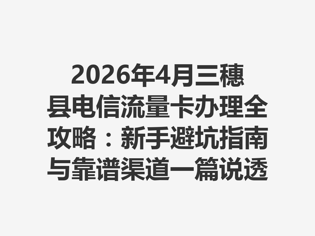 2026年4月三穗县电信流量卡办理全攻略：新手避坑指南与靠谱渠道一篇说透