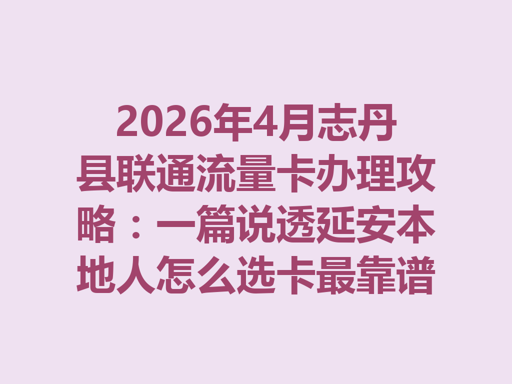 2026年4月志丹县联通流量卡办理攻略：一篇说透延安本地人怎么选卡最靠谱