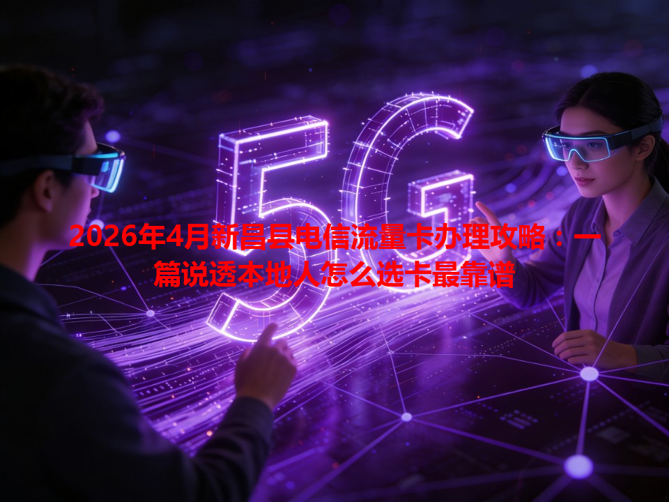 2026年4月新昌县电信流量卡办理攻略：一篇说透本地人怎么选卡最靠谱